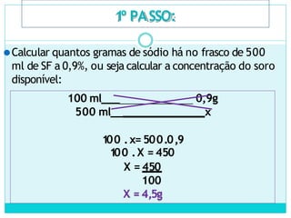 1
º PASSO:
⚫Calcular quantos gramas de sódio há no frasco de 500
ml de SF a 0,9%, ou seja calcular a concentração do soro
disponível:
100 ml___ 0,9g
500 ml__ x
100 .x= 500.0,9
1
00 .X = 450
X = 450
100
X = 4,5g
 