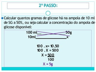 2º PASSO:
⚫Calcular quantos gramas de glicose há na ampola de 10 ml
de SG a 50%, ou seja calcular a concentração do ampola de
glicose disponível:
100 ml__ 50g
10ml x
100 .x= 10.50
100 .X = 500
X = 500
100
X = 5g
 