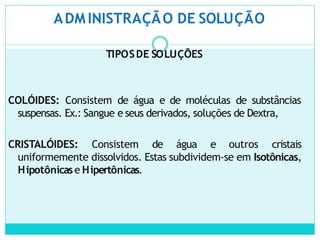 ADM INISTRAÇÃO DE SOLUÇÃO
TIPOSDE SOLUÇÕES
COLÓIDES: Consistem de água e de moléculas de substâncias
suspensas. Ex.: Sangue e seus derivados, soluções de Dextra,
CRISTALÓIDES: Consistem de água e outros cristais
uniformemente dissolvidos. Estas subdividem-se em Isotônicas,
Hipotônicase Hipertônicas.
 