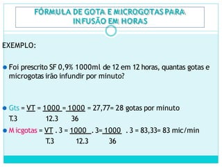 FÓRMULA DE GOTA E M ICROGOTASPARA
IN FUSÃO EM HORAS
EXEMPLO:
⚫ Foi prescrito SF 0,9% 1000ml de 12 em 12 horas, quantas gotas e
microgotas irão infundir por minuto?
⚫ Gts = VT = 1000 = 1000 = 27,77= 28 gotas por minuto
T
.3 12.3 36
⚫ M icgotas = VT .3 = 1000 .3= 1000 .3 = 83,33= 83 mic/min
T
.3 12.3 36
 