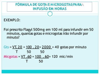 FÓRMULA DE GOTA E M ICROGOTASPARA
IN FUSÃO EM HORAS
EXEMPLO:
Foi prescrito Flagyl 500mg em 100 ml para infundir em 50
minutos,quantas gotas e microgotas irão infundir por
minuto?
Gts = VT.20 = 100 .20= 2000 = 40 gotas por minuto
T 50 50
Micgotas = VT .60 = 100 .60= 120 mic/min
T 50
 
