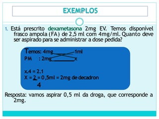EXEMPLOS
1. Está prescrito dexametasona 2mg EV. Temos disponível
frasco ampola (FA) de 2,5 ml com 4mg/ml. Quanto deve
ser aspirado para se administrar a dose pedida?
Temos: 4mg ____ 1ml
PM :2mg_ x
x.4 = 2.1
X = 2 = 0,5ml = 2mg dedecadron
4
Resposta: vamos aspirar 0,5 ml da droga, que corresponde a
2mg.
 