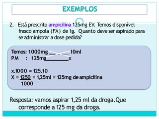 EXEMPLOS
2. Está prescrito ampicilina 125mg EV. Temos disponível
frasco ampola (FA) de 1g. Quanto deve ser aspirado para
se administrar a dose pedida?
Temos: 1000mg ____ 10ml
PM : 125mg x
x.1
000 = 1
25.10
X = 1
250 = 1
,25ml = 1
25mg deampicilina
1000
Resposta: vamos aspirar 1,25 ml da droga.Que
corresponde a 125 mg da droga.
 