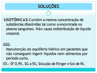 SOLUÇÕES
1.ISOTÔNICAS:Contém a mesma concentração de
substâncias dissolvidas tal como a encontrada no
plasma sanguíneo. Não causa redistribuição de líquido
corporal.
USO:
Manutenção do equilíbrio hídrico em pacientes que
não conseguem ingerir líquidos nem alimentos por
período curto.
EX.: SF 0,9%, SG a 5%, Solução de Ringer e Sol de RL
 