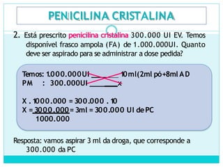 PEN ICILINA CRISTALINA
2. Está prescrito penicilina cristalina 300.000 UI EV. Temos
disponível frasco ampola (FA) de 1.000.000UI. Quanto
deve ser aspirado para se administrar a dose pedida?
Temos: 1
.000.000UI ____ 1
0ml(2ml pó+8ml AD
PM : 300.000UI ____ x
X .1
000.000 = 300.000 .1
0
X = 3000.000= 3ml = 300.000 UI dePC
1000.000
Resposta: vamos aspirar 3 ml da droga, que corresponde a
300.000 da PC
 