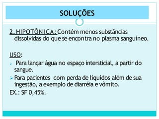 SOLUÇÕES
2.HIPOTÔN ICA: Contém menos substâncias
dissolvidas do que se encontra no plasma sanguíneo.
USO:
 Para lançar água no espaço intersticial, a partir do
sangue.
Para pacientes com perda de líquidos além de sua
ingestão, a exemplo de diarréia e vômito.
EX.: SF 0,45%.
 
