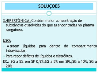 SOLUÇÕES
3.HIPERTÔNICA:Contém maior concentração de
substâncias dissolvidas do que as encontradas no plasma
sanguíneo.
para dentro do compartimento
USO:
 A traem líquidos
intravascular;
Para repor déficits de líquidos e eletrólitos.
EX.: SG a 5% em SF 0,9%;SG a 5% em SRL;SG a 10%; SG a
20%.
 