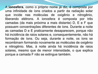 A ionosfera, como o próprio nome já diz, é composta por
uma infinidade de íons criados a partir da radiação solar
que incide nas moléculas de oxigênio e nitrogênio,
liberando elétrons. A ionosfera é composta por três
camadas (da mais próxima a mais distante) D, E e F que
possuem concentrações diferentes de íons. Durante a noite
as camadas D e E praticamente desaparecem, porque não
há incidência de raios solares e, consequentemente, não há
formação de íons. Ou seja, durante a noite, os íons se
recombinam formando novamente as moléculas de oxigênio
e nitrogênio. Mas, à noite ainda há incidência de raios
solares, mesmo que de menor intensidade, o que explica
porque a camada F não se extingue também.
 