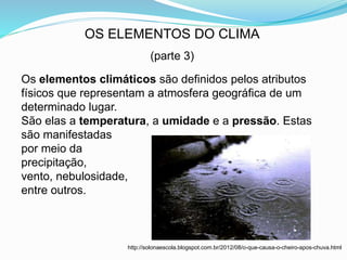 OS ELEMENTOS DO CLIMA
(parte 3)
Os elementos climáticos são definidos pelos atributos
físicos que representam a atmosfera geográfica de um
determinado lugar.
São elas a temperatura, a umidade e a pressão. Estas
são manifestadas
por meio da
precipitação,
vento, nebulosidade,
entre outros.
http://solonaescola.blogspot.com.br/2012/08/o-que-causa-o-cheiro-apos-chuva.html
 