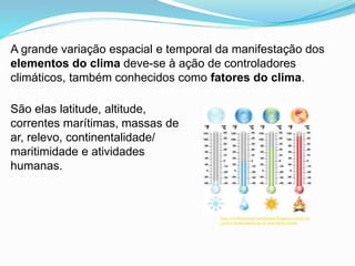A grande variação espacial e temporal da manifestação dos
elementos do clima deve-se à ação de controladores
climáticos, também conhecidos como fatores do clima.
São elas latitude, altitude,
correntes marítimas, massas de
ar, relevo, continentalidade/
maritimidade e atividades
humanas.
http://professormarcianodantas.blogspot.com.br/20
13/06/a-temperatura-do-ar-atmosferico.html
 