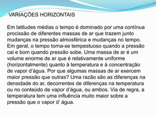 VARIAÇÕES HORIZONTAIS
Em latitudes médias o tempo é dominado por uma contínua
procissão de diferentes massas de ar que trazem junto
mudanças na pressão atmosférica e mudanças no tempo.
Em geral, o tempo torna-se tempestuoso quando a pressão
cai e bom quando pressão sobe. Uma massa de ar é um
volume enorme de ar que é relativamente uniforme
(horizontalmente) quanto à temperatura e à concentração
de vapor d’água. Por que algumas massas de ar exercem
maior pressão que outras? Uma razão são as diferenças na
densidade do ar, decorrentes de diferenças na temperatura
ou no conteúdo de vapor d’água, ou ambos. Via de regra, a
temperatura tem uma influência muito maior sobre a
pressão que o vapor d’ água.
 