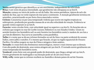 Vento: termo genérico que identifica o ar em movimento, independente da velocidade
Brisa: é um vento de pouca intensidade, que geralmente não ultrapassa os 50 km/h.
Monção: começa no início de junho no sul da Índia. São ventos periódicos, típicos do sul e do
sudeste da Ásia, que no verão sopram do mar para o continente. A monção geralmente termina em
setembro, caracterizando-se por forte chuva associada a ventos.
Ciclone: Caracteriza-se por uma tempestade violenta que ocorre em regiões tropicais ou
subtropicais, produzida por grandes massas de ar em alta velocidade de rotação. Evidencia-se
quando ventos superam os 50 km/h.
Furacão: vento circular forte, com velocidade igual ou superior a 119 km/h. Os furacões são os
ciclones que surgem no mar do Caribe (oceano Atlântico) ou nos Estados Unidos. Giram no
sentido horário (no hemisfério sul) ou anti-horário (no hemisfério norte) e medem de 200 km a
400 km de diâmetro. Sua curva se assemelha a uma parabólica.
Tufão: é o nome que se dá aos ciclones formados no sul da Ásia e na parte ocidental do oceano
Índico, entre julho e outubro. É o mesmo que furacão, só que na região equatorial do Oceano
Pacífico. Os tufões surgem no mar da China e atingem o leste asiático.
Tornado: é o mais forte dos fenômenos meteorológicos, menor e mais intenso que os demais.
Com alto poder de destruição, seus ventos atingem até 500 km/h. O tornado ocorre geralmente em
zonas temperadas do hemisfério norte.
Vendaval: vento forte com um grande poder de destruição, que chega a atingir até 150 km/h.
Ocorre geralmente de madrugada e sua duração pode ser de até cinco horas.
Willy-willy: nome que os ciclones recebem na Austrália e demais países do sul da Oceania.
 