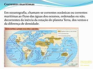 Correntes marítimas
Em oceanografia, chamam-se correntes oceânicas ou correntes
marítimas ao fluxo das águas dos oceanos, ordenadas ou não,
decorrentes da inércia da rotação do planeta Terra, dos ventos e
da diferença de densidade.
http://www.infoesco
la.com/geografia/cor
rente-maritima/
 