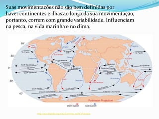 Suas movimentações não são bem definidas por
haver continentes e ilhas ao longo da sua movimentação,
portanto, correm com grande variabilidade. Influenciam
na pesca, na vida marinha e no clima.
http://pt.wikipedia.org/wiki/Corrente_oce%C3%A2nica
 