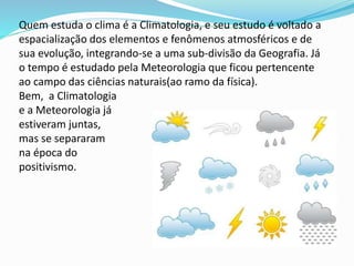 Quem estuda o clima é a Climatologia, e seu estudo é voltado a
espacialização dos elementos e fenômenos atmosféricos e de
sua evolução, integrando-se a uma sub-divisão da Geografia. Já
o tempo é estudado pela Meteorologia que ficou pertencente
ao campo das ciências naturais(ao ramo da física).
Bem, a Climatologia
e a Meteorologia já
estiveram juntas,
mas se separaram
na época do
positivismo.
 