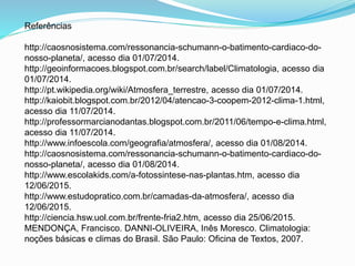 Referências
http://caosnosistema.com/ressonancia-schumann-o-batimento-cardiaco-do-
nosso-planeta/, acesso dia 01/07/2014.
http://geoinformacoes.blogspot.com.br/search/label/Climatologia, acesso dia
01/07/2014.
http://pt.wikipedia.org/wiki/Atmosfera_terrestre, acesso dia 01/07/2014.
http://kaiobit.blogspot.com.br/2012/04/atencao-3-coopem-2012-clima-1.html,
acesso dia 11/07/2014.
http://professormarcianodantas.blogspot.com.br/2011/06/tempo-e-clima.html,
acesso dia 11/07/2014.
http://www.infoescola.com/geografia/atmosfera/, acesso dia 01/08/2014.
http://caosnosistema.com/ressonancia-schumann-o-batimento-cardiaco-do-
nosso-planeta/, acesso dia 01/08/2014.
http://www.escolakids.com/a-fotossintese-nas-plantas.htm, acesso dia
12/06/2015.
http://www.estudopratico.com.br/camadas-da-atmosfera/, acesso dia
12/06/2015.
http://ciencia.hsw.uol.com.br/frente-fria2.htm, acesso dia 25/06/2015.
MENDONÇA, Francisco. DANNI-OLIVEIRA, Inês Moresco. Climatologia:
noções básicas e climas do Brasil. São Paulo: Oficina de Textos, 2007.
 