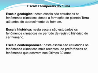 Escalas temporais do clima
Escala geológica: nesta escala são estudados os
fenômenos climáticos desde a formação do planeta Terra
até antes do aparecimento do homem.
Escala histórica: nesta escala são estudados os
fenômenos climáticos no período de registro histórico do
ser humano.
Escala contemporânea: nesta escala são estudados os
fenômenos climáticos mais recentes, de preferências os
fenômenos que ocorrem nos últimos 30 anos.
 