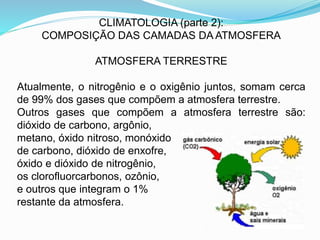 CLIMATOLOGIA (parte 2):
COMPOSIÇÃO DAS CAMADAS DA ATMOSFERA
ATMOSFERA TERRESTRE
Atualmente, o nitrogênio e o oxigênio juntos, somam cerca
de 99% dos gases que compõem a atmosfera terrestre.
Outros gases que compõem a atmosfera terrestre são:
dióxido de carbono, argônio,
metano, óxido nitroso, monóxido
de carbono, dióxido de enxofre,
óxido e dióxido de nitrogênio,
os clorofluorcarbonos, ozônio,
e outros que integram o 1%
restante da atmosfera.
 