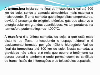A termosfera inicia-se no final da mesosfera e vai até 500
km do solo, sendo a camada atmosférica mais extensa e
mais quente. É uma camada que atinge altas temperaturas,
devido à presença do oxigênio atômico, gás que absorve a
energia solar em grandes quantidades. As temperaturas na
termosfera podem atingir os 1.000ºC.
A exosfera é a última camada, ou seja, a que está mais
distante da Terra, antecedendo o espaço sideral e é
basicamente formada por gás hélio e hidrogênio. Vai do
final da termosfera até 800 km do solo. Nesta camada, a
gravidade não existe e é nela que ocorre o fenômeno da
aurora boreal e também é onde permanecem os satélites
de transmissão de informações e os telescópios espaciais.
 