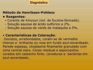 Diagnóstico 
Método de Henriksen-Pohlenz 
• Reagentes: 
- Corante de Kinyoun (sol. de fucsina-fenicada). 
- Solução aquosa de ácido sulfúrico a 2%. 
- Solução aquosa de verde de malaquita a 5%. 
• Características da Coloração: 
Oocistos, arredondados, coram-se de vermelho 
intenso e brilhante ou rosa em fundo azul-esverdeado. 
Parede espessa, citoplasma finamente granulado com 
zona central clara. Corpo residual e esporozoítos 
corados em castanho forte. Leveduras e bactérias em 
azul-esverdeado. 
 