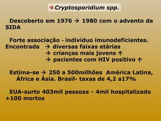 Cryptosporidium spp. 
Descoberto em 1976  1980 com o advento da 
SIDA 
Forte associação - indivíduo imunodeficientes. 
Encontrada  diversas faixas etárias 
 crianças mais jovens  
 pacientes com HIV positivo  
Estima-se  250 a 500milhões América Latina, 
África e Ásia. Brasil- taxas de 4,2 a17% 
EUA-surto 403mil pessoas - 4mil hospitalizado 
+100 mortos 
 