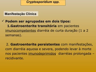 Cryptosporidium spp.. 
Manifestação Clínica 
 Podem ser agrupadas em dois tipos: 
1.Gastroenterite transitória em pacientes 
imunocompetentes diarréia de curta duração (1 a 2 
semanas). 
2. Gastroenterite persistentes com manifestações, 
com diarréia aquosa e severa, podendo levar à morte 
nos pacientes imunodeprimidos. diarréias prolongada – 
recidivante. 
 