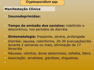 Cryptosporidium spp.. 
Manifestação Clínica 
 Imunodeprimidos: 
 Tempo de emissão dos oocistos: indefinido e 
descontínuo, nos períodos de diarréia. 
 Sintomatologia: freqüente, severa, prolongada 
 Diarréia: aquosa, coleriforme, 20-30 evacuações/dia 
durante 2 semanas ou mais, eliminação de 17 
litros/dia 
 Náuseas, vômitos, dores abdominais, cefaléia, febre. 
 Associação: amebíase, giardíase, shiguelose. 
 
 