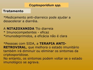 Cryptosporidium spp. 
Tratamento 
*Medicamento anti-diarreico pode ajudar a 
desacelerar a diarréia. 
A NITAZOXANIDA Tto diarreia 
* Imunocompetentes - eficaz 
*imunodeprimidos, a eficácia não é clara 
*Pessoas com SIDA, a TERAPIA ANTI-RETROVIRAL, 
que melhora o estado imunitário 
também irá diminuir ou eliminar os sintomas da 
criptosporidiose. 
No entanto, os sintomas podem voltar se o estado 
imunológico se agrava. 
 