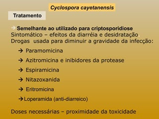 Cyclospora cayetanensis 
Tratamento 
Semelhante ao utilizado para criptosporidiose 
Sintomático – efeitos da diarréia e desidratação. 
Drogas usada para diminuir a gravidade da infecção: 
 Paramomicina 
 Azitromicina e inibidores da protease 
 Espiramicina 
 Nitazoxanida 
 Eritromicina 
Loperamida (anti-diarreico) 
Doses necessárias – proximidade da toxicidade 
 
