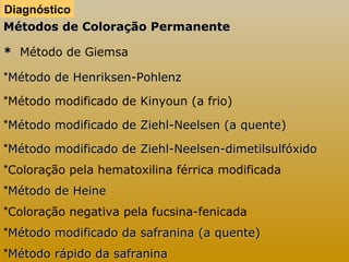 Diagnóstico 
Métodos ddee CCoolloorraaççããoo PPeerrmmaanneennttee 
** Método de Giemsa 
*MMééttooddoo ddee HHeennrriikksseenn--PPoohhlleennzz 
*Método modificado de Kinyoun (a frio) 
*MMééttooddoo mmooddiiffiiccaaddoo ddee ZZiieehhll--NNeeeellsseenn ((aa qquueennttee)) 
*MMééttooddoo mmooddiiffiiccaaddoo ddee ZZiieehhll--NNeeeellsseenn--ddiimmeettiillssuullffóóxxiiddoo 
*Coloração pela hematoxilina férrica modificada 
*MMééttooddoo ddee HHeeiinnee 
*Coloração negativa pela fucsina-fenicada 
*MMééttooddoo mmooddiiffiiccaaddoo ddaa ssaaffrraanniinnaa ((aa qquueennttee)) 
*MMééttooddoo rrááppiiddoo ddaa ssaaffrraanniinnaa 
 