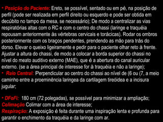 Posi ç ão do Paciente:  Ereto, se poss í vel, sentado ou em p é , na posi ç ão de perfil (pode ser realizada em perfil direito ou esquerdo e pode ser obtida em dec ú bito no tampo da mesa, se necess á rio); De modo a centralizar as vias respirat ó rias altas com o RC e com o centro do chassi (laringe e traqu é ia repousam anteriormente  à s v é rtebras cervicais e tor á cicas). Rodar os ombros posteriormente com os bra ç os pendentes, prendendo as mão para tr á s do dorso. Elevar o queixo ligeiramente e pedir para o paciente olhar reto  à  frente. Ajustar a altura do chassi, de modo a colocar a borda superior do chassi no n í vel do meato auditivo externo (MAE), que  é  a abertura do canal auricular externo. (se a  á rea principal de interesse for  à  traqu é ia e não a laringe); Raio Central :  P erpendicular ao centro do chassi ao n í vel de (6 ou (7, a meio caminho entre a proeminência laringea da cartilagem tireóidea e a incisura jugular;  DFoFi:  180 cm (72 polegadas), se poss í vel para minimizar a amplia ç ão; Colima ç ão   Colimar com a  á rea de interesse; Respira ç ão:  A exposi ç ão  é  feita durante uma inspira ç ão lenta e profunda para garantir o enchimento da traqu é ia e da laringe com ar. 