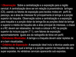 Observa ç ão :  Sobre a centraliza ç ão e a exposi ç ão para a região  cervical: A centraliza ç ão deve ser em rela ç ão  à  proeminência  lar í ngea (C5), usando os fatores de exposi ç ão para tecidos moles em  perfil do pesco ç o, se a  á rea de interesse for principalmente  à  laringe e a por ç ão superior da traqu é ia.   Observa ç ão sobre a centraliza ç ão e a exposi ç ão para traqu é ia e a por ç ão distar da laringe:Se as por ç ões distal da laringe e superior e m é dia da traqu é ia são a  á rea principal de interesse, o chassi e o RC   devem ser rebaixados, de modo a colocar o RC na por ç ão superior da incisura jugular (T 1), com fatores de exposi ç ão aproximadamente  iguais aos da radiografia de t ó rax em perfil; Estruturas Mostradas:  A laringe e a traqu é ia devem estar repletas de ar e bem visualizadas; Crit é rios de Exposi ç ão:   A exposi ç ão ideal inclui a t é cnica usada para tecidos moles, na qual a laringe e a por ç ão superior da traqu é ia não são super expostas. As v é rtebras cervicais aparecerão sub expostas. 