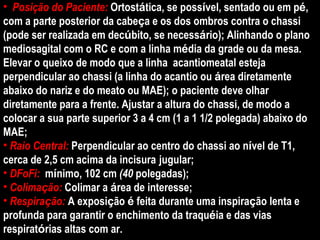 Posição do Paciente:  Ortost á tica, se poss í vel, sentado ou em p é , com a parte posterior da cabe ç a e os dos ombros contra o chassi (pode ser realizada em dec ú bito, se necess á rio);   Alinhando o plano mediosagital com o RC e com a linha m é dia da grade ou da mesa. Elevar o queixo de modo que a linha  acantiomeatal esteja perpendicular ao chassi (a linha do acantio ou  á rea diretamente abaixo do nariz e do meato ou MAE); o paciente deve olhar diretamente para a frente. Ajustar a altura do chassi, de modo a colocar a sua parte superior 3 a 4 cm (1 a 1 1/2 polegada) abaixo do MAE; Raio Central:   Perpendicular ao centro do chassi ao n í vel de T1, cerca de 2,5 cm acima da incisura   jugular; DFoFi:  m í nimo, 102 cm  (40  polegadas); Colima ç ão:  Colimar a  á rea de interesse; Respira ç ão:  A exposi ç ão  é  feita durante uma inspira ç ão lenta e profunda para garantir o enchimento da traqu é ia e das vias respirat ó rias altas com ar. 