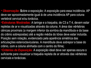 Observa ç ão:  S obre a exposi ç ão: A exposi ç ão para essa incidência. AP deve ser aproximadamente igual  à  de uma incidência AP para coluna vertebral cervical e/ou tor á cica. Estruturas Mostradas:   A laringe e a traqu é ia, de C3 a T 4, devem estar repletas de ar e visualizadas atrav é s da coluna. A  á rea das v é rtebras cênicas proximais (a margem inferior da sombra da mand í bula e da base do crânio sobrepostas) at é  a região m é dia do t ó rax deve estar inclu í da. Posi ç ão sem rota ç ão, evidenciado pela aparência sim é trica das articula ç ões estenoclaviculares. A mand í bula deve  sobrepor  a base do crânio, com a coluna alinhada com o centro do filme ; Crit é rios de Exposi ç ão :  A exposi ç ão ideal deve ser apenas escura o suficiente para visualizar a traqu é ia repleta de ar atrav é s das v é rtebras cervicais e tor á cicas. 