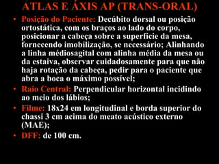 ATLAS E ÁXIS AP (TRANS-ORAL) Posição do Paciente:   Decúbito dorsal ou posição ortostática, com os braços ao lado do corpo, posicionar a cabeça sobre a superfície da mesa, fornecendo imobilização, se necessário; Alinhando a linha médiosagital com alinha média da mesa ou da estaiva, observar cuidadosamente para que não haja rotação da cabeça, pedir para o paciente que abra a boca o máximo possível; Raio Central:  Perpendicular horizontal incidindo ao meio dos lábios; Filme:  18x24 em longitudinal e borda superior do chassi 3 cm acima do meato acústico externo (MAE); DFF:  de 100 cm.  