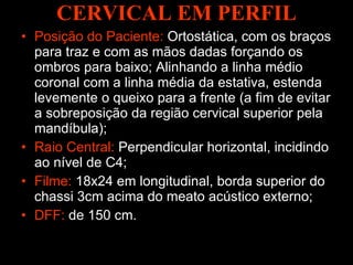 CERVICAL EM PERFIL Posição do Paciente:  Ortostática, com os braços para traz e com as mãos dadas forçando os ombros para baixo; Alinhando a linha médio coronal com a linha média da estativa, estenda levemente o queixo para a frente (a fim de evitar a sobreposição da região cervical superior pela mandíbula); Raio Central:  Perpendicular horizontal, incidindo ao nível de C4; Filme:  18x24 em longitudinal, borda superior do chassi 3cm acima do meato acústico externo; DFF:  de 150 cm.  