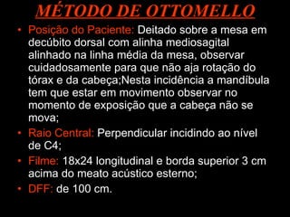 MÉTODO DE OTTOMELLO Posição do Paciente:  Deitado sobre a mesa em decúbito dorsal com alinha mediosagital alinhado na linha média da mesa, observar cuidadosamente para que não aja rotação do tórax e da cabeça;Nesta incidência a mandíbula  tem que estar em movimento observar no momento de exposição que a cabeça não se mova;  Raio Central:  Perpendicular incidindo ao nível de C4; Filme:  18x24 longitudinal e borda superior 3 cm acima do meato acústico esterno; DFF:  de 100 cm. 