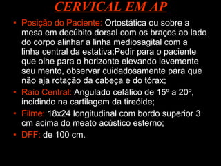 CERVICAL EM AP Posição do Paciente:  Ortostática ou sobre a mesa em decúbito dorsal com os braços ao lado do corpo alinhar a linha mediosagital com a linha central da estativa;Pedir para o paciente que olhe para o horizonte elevando levemente seu mento, observar cuidadosamente para que não aja rotação da cabeça e do tórax; Raio Central:  Angulado cefálico de 15º a 20º, incidindo na cartilagem da tireóide; Filme:  18x24 longitudinal com bordo superior 3 cm acima do meato acústico esterno; DFF:  de 100 cm.  