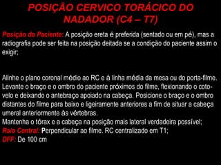 Posi ç ão do Paciente:   A posi ç ão ereta  é  preferida (sentado ou em p é ), mas a radiografia pode ser feita na posi ç ão deitada se a condi ç ão do paciente assim o exigir; Alinhe o plano coronal m é dio ao RC e  à  linha m é dia da mesa ou do porta-filme. Levante o bra ç o e o ombro do paciente pr ó ximos do filme, flexionando o coto ­ velo e deixando o antebra ç o apoiado na cabe ç a.   Posicione o bra ç o e o ombro distantes do filme para baixo e ligeiramente anteriores a fim de situar a cabe ç a umeral anteriormente  à s v é rtebras. Mantenha o t ó rax e a cabe ç a na posi ç ão mais lateral verdadeira poss í vel; Raio Central:  P erpendicular ao filme. RC centralizado em T1; DFF:  De 100 cm POSIÇÃO CERVICO TORÁCICO DO NADADOR (C4 – T7) 