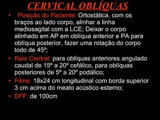 Posição do Paciente:  Ortostática, com os braços ao lado corpo, alinhar a linha mediosagital com a LCE; Deixar o corpo alinhado em AP em oblíqua anterior e PA para oblíqua posterior, fazer uma rotação do corpo todo de 45º; Raio Central:  para oblíquas anteriores angulado caudal de 15º a 20º cefálico, para oblíquas posteriores de 5º a 20º podálico; Filme:  18x24 cm longitudinal com borda superior 3 cm acima do meato acústico esterno; DFF:  de 100cm CERVICAL OBLÍQUAS 