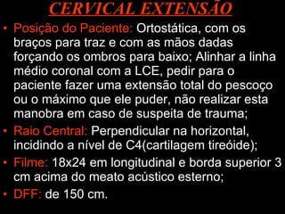CERVICAL EXTENSÃO   Posição do Paciente:  Ortostática, com os braços para traz e com as mãos dadas forçando os ombros para baixo; Alinhar a linha médio coronal com a LCE, pedir para o paciente fazer uma extensão total do pescoço ou o máximo que ele puder, não realizar esta manobra em caso de suspeita de trauma; Raio Central:  Perpendicular na horizontal, incidindo a nível de C4(cartilagem tireóide); Filme:  18x24 em longitudinal e borda superior 3 cm acima do meato acústico esterno; DFF:  de 150 cm. 
