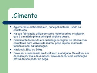 .Cimento







Aglomerante artificial básico, principal material usado na
construção.
Na sua fabricação utiliza-se como matéria-prima o calcário,
que é a matéria-prima principal, argila e gesso.
Geralmente fornecido em embalagem original de fábrica com
caracteres bem visíveis de marca, peso líquido, marca da
fábrica e local da fabricação.
Nacional: 25kg ou 50kg.
Deve ser armazenado em local seco e abrigado. Se estiver em
depósito por mais de 4 meses, deve-se fazer uma verificação
prévia do seu poder de pega.

 