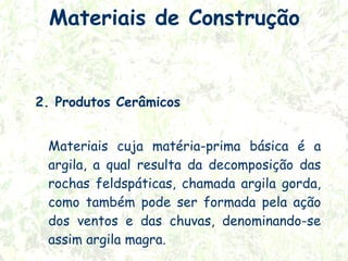 Materiais de Construção

2. Produtos Cerâmicos
Materiais cuja matéria-prima básica é a
argila, a qual resulta da decomposição das
rochas feldspáticas, chamada argila gorda,
como também pode ser formada pela ação
dos ventos e das chuvas, denominando-se
assim argila magra.

 