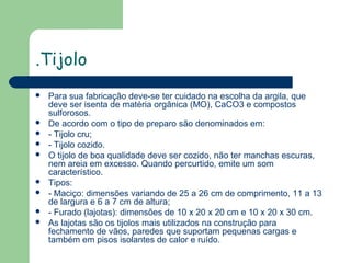 .Tijolo












Para sua fabricação deve-se ter cuidado na escolha da argila, que
deve ser isenta de matéria orgânica (MO), CaCO3 e compostos
sulforosos.
De acordo com o tipo de preparo são denominados em:
- Tijolo cru;
- Tijolo cozido.
O tijolo de boa qualidade deve ser cozido, não ter manchas escuras,
nem areia em excesso. Quando percurtido, emite um som
característico.
Tipos:
- Maciço: dimensões variando de 25 a 26 cm de comprimento, 11 a 13
de largura e 6 a 7 cm de altura;
- Furado (lajotas): dimensões de 10 x 20 x 20 cm e 10 x 20 x 30 cm.
As lajotas são os tijolos mais utilizados na construção para
fechamento de vãos, paredes que suportam pequenas cargas e
também em pisos isolantes de calor e ruído.

 