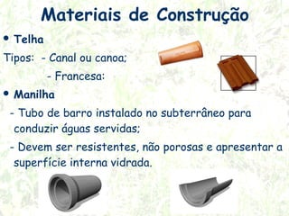 Materiais de Construção
 Telha

Tipos: - Canal ou canoa;
- Francesa:
 Manilha

- Tubo de barro instalado no subterrâneo para
conduzir águas servidas;
- Devem ser resistentes, não porosas e apresentar a
superfície interna vidrada.

 