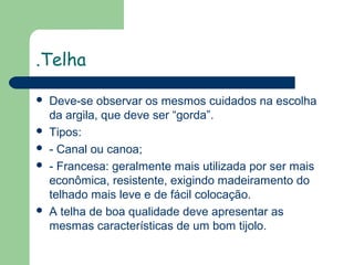 .Telha








Deve-se observar os mesmos cuidados na escolha
da argila, que deve ser “gorda”.
Tipos:
- Canal ou canoa;
- Francesa: geralmente mais utilizada por ser mais
econômica, resistente, exigindo madeiramento do
telhado mais leve e de fácil colocação.
A telha de boa qualidade deve apresentar as
mesmas características de um bom tijolo.

 