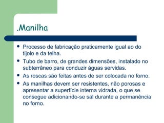 .Manilha







Processo de fabricação praticamente igual ao do
tijolo e da telha.
Tubo de barro, de grandes dimensões, instalado no
subterrâneo para conduzir águas servidas.
As roscas são feitas antes de ser colocada no forno.
As manilhas devem ser resistentes, não porosas e
apresentar a superfície interna vidrada, o que se
consegue adicionando-se sal durante a permanência
no forno.

 