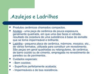 .Azulejos e Ladrilhos










Produtos cerâmicos chamados compactos.
Azulejo - uma peça de cerâmica de pouca espessura,
geralmente quadrada, em que uma das faces é vidrada,
resultado da cozedura de uma substância à base de esmalte
que se torna impermeável e brilhante.
Ladrilho - pequena placa de cerâmica, mármore, mosaico, etc.,
de vários formatos, utilizada para constituir um revestimento.
São peças em geral quadradas ou retangulares, de cerâmica,
de barro cozido ou de cimento, empregada no revestimento de
paredes ou de pavimentos.
Cuidados especiais:
- Bem cozidos;
- Superfície perfeitamente acabada;
- Impermeáveis e de boa resistência.

 