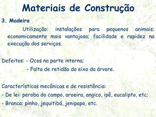 Materiais de Construção
3. Madeira
Utilização: instalações para pequenos animais;
economicamente mais vantajosa; facilidade e rapidez na
execução dos serviços.
Defeitos: - Ocos na parte interna;
- Falta de retidão do eixo da árvore.
 
Características mecânicas e de resistência:
- De lei: peroba do campo, aroeira, angico, ipê, eucalipto, etc;
- Branca: pinho, jequitibá, jenipapo, etc.

 