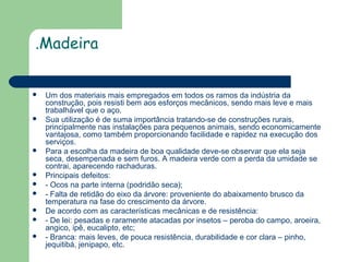.Madeira














Um dos materiais mais empregados em todos os ramos da indústria da
construção, pois resisti bem aos esforços mecânicos, sendo mais leve e mais
trabalhável que o aço.
Sua utilização é de suma importância tratando-se de construções rurais,
principalmente nas instalações para pequenos animais, sendo economicamente
vantajosa, como também proporcionando facilidade e rapidez na execução dos
serviços.
Para a escolha da madeira de boa qualidade deve-se observar que ela seja
seca, desempenada e sem furos. A madeira verde com a perda da umidade se
contrai, aparecendo rachaduras.
Principais defeitos:
- Ocos na parte interna (podridão seca);
- Falta de retidão do eixo da árvore: proveniente do abaixamento brusco da
temperatura na fase do crescimento da árvore.
De acordo com as características mecânicas e de resistência:
- De lei: pesadas e raramente atacadas por insetos – peroba do campo, aroeira,
angico, ipê, eucalipto, etc;
- Branca: mais leves, de pouca resistência, durabilidade e cor clara – pinho,
jequitibá, jenipapo, etc.

 